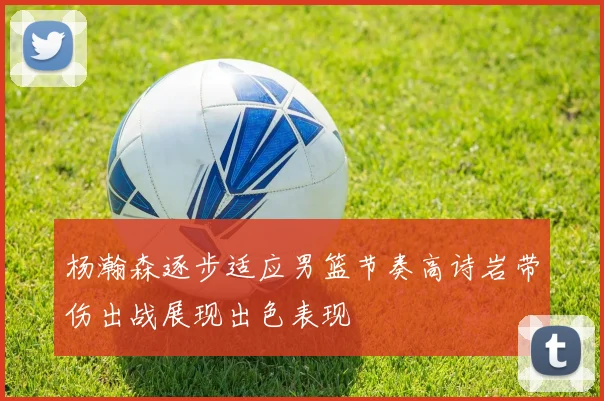 杨瀚森逐步适应男篮节奏高诗岩带伤出战展现出色表现