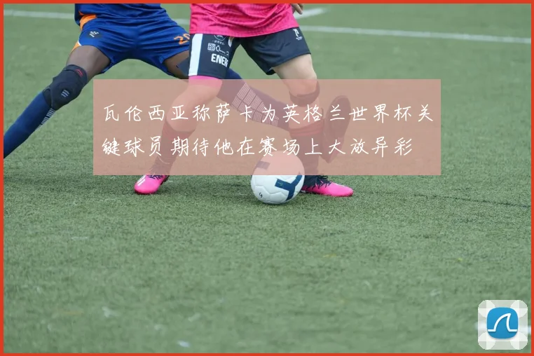 瓦伦西亚称萨卡为英格兰世界杯关键球员期待他在赛场上大放异彩