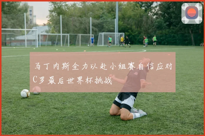 马丁内斯全力以赴小组赛自信应对C罗最后世界杯挑战