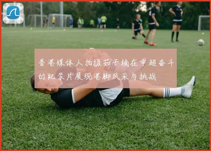 香港媒体人拍摄茹子楠在中超奋斗的纪录片展现港脚风采与挑战