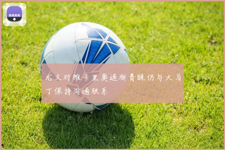 尤文对维卡里奥逐渐青睐仍与大马丁保持沟通联系