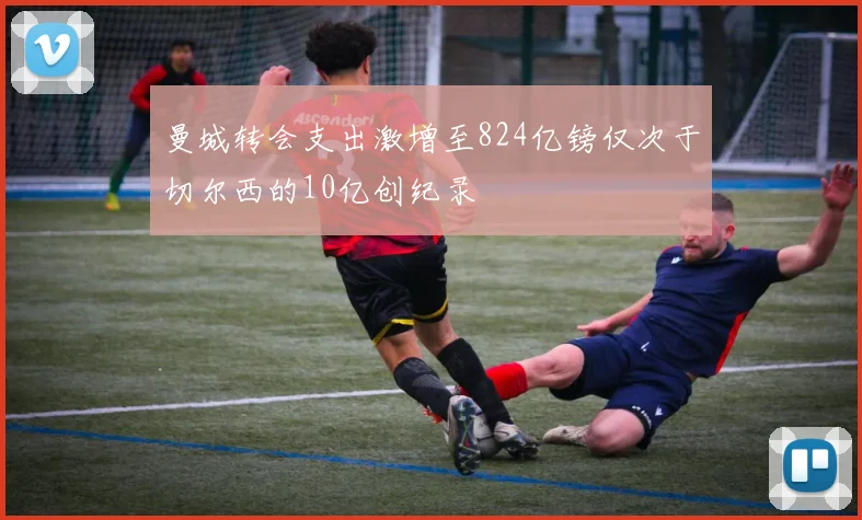 曼城转会支出激增至824亿镑仅次于切尔西的10亿创纪录