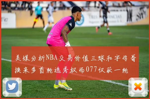 美媒分析NBA交易价值三球和字母哥换来多首轮选秀权而077仅获一轮