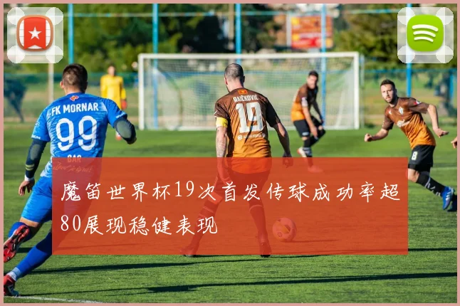 魔笛世界杯19次首发传球成功率超80展现稳健表现