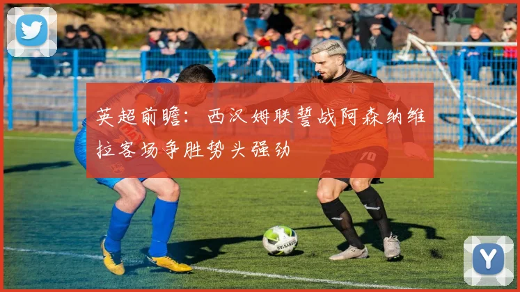 英超前瞻：西汉姆联誓战阿森纳维拉客场争胜势头强劲
