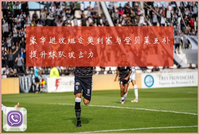 豪华进攻组合奥利塞与登贝莱互补提升球队攻击力