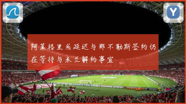 阿莱格里或延迟与那不勒斯签约仍在等待与米兰解约事宜