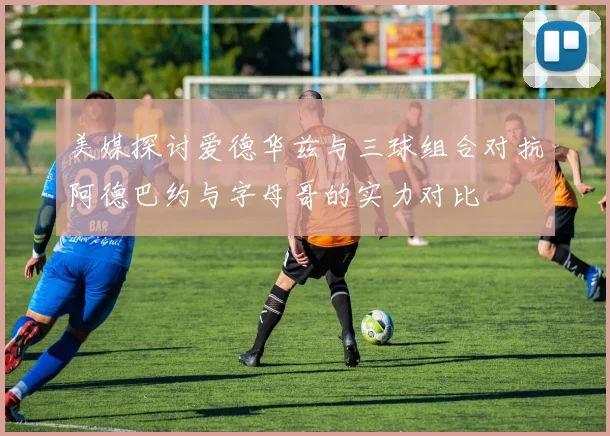 美媒探讨爱德华兹与三球组合对抗阿德巴约与字母哥的实力对比