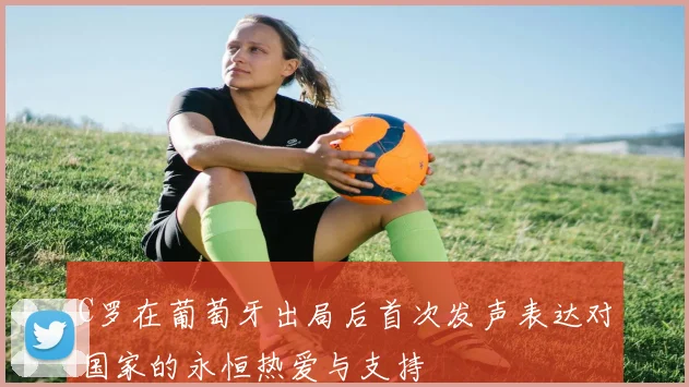 C罗在葡萄牙出局后首次发声表达对国家的永恒热爱与支持