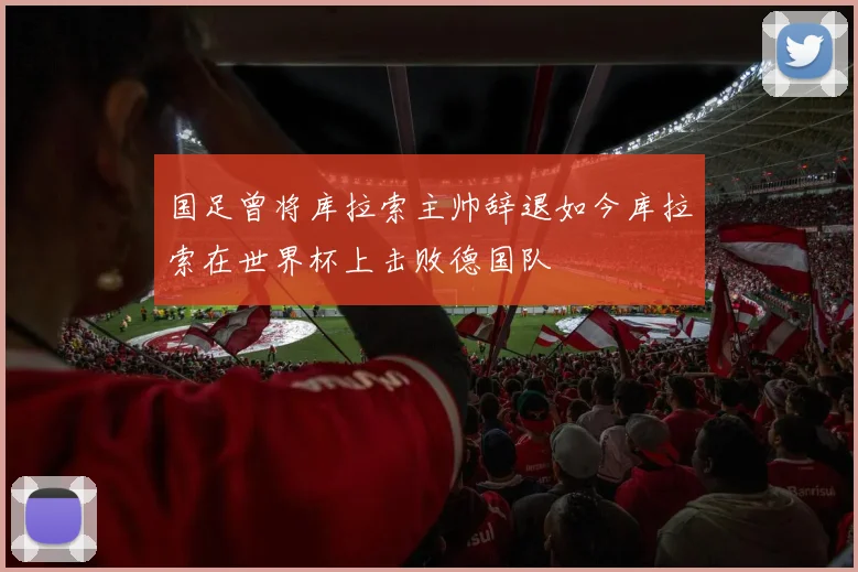 国足曾将库拉索主帅辞退如今库拉索在世界杯上击败德国队