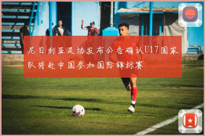 尼日利亚足协发布公告确认U17国家队将赴中国参加国际锦标赛