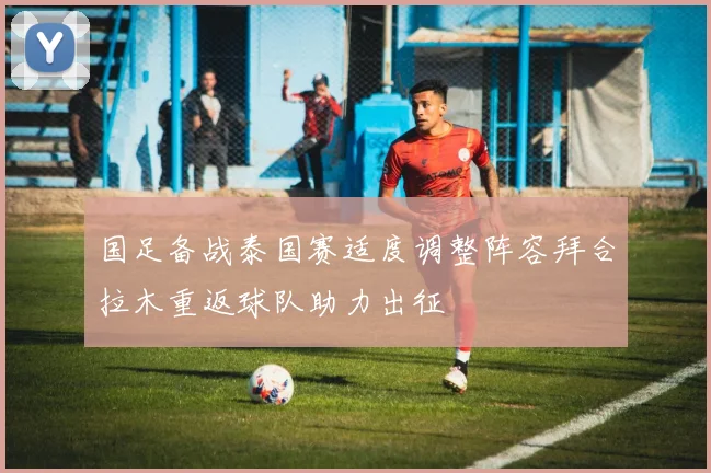 国足备战泰国赛适度调整阵容拜合拉木重返球队助力出征