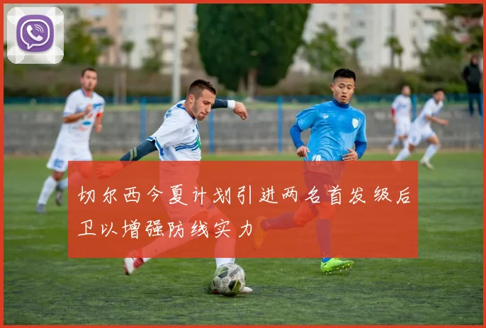 切尔西今夏计划引进两名首发级后卫以增强防线实力