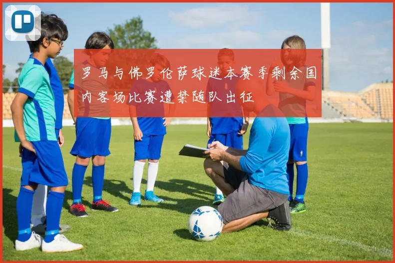 罗马与佛罗伦萨球迷本赛季剩余国内客场比赛遭禁随队出征