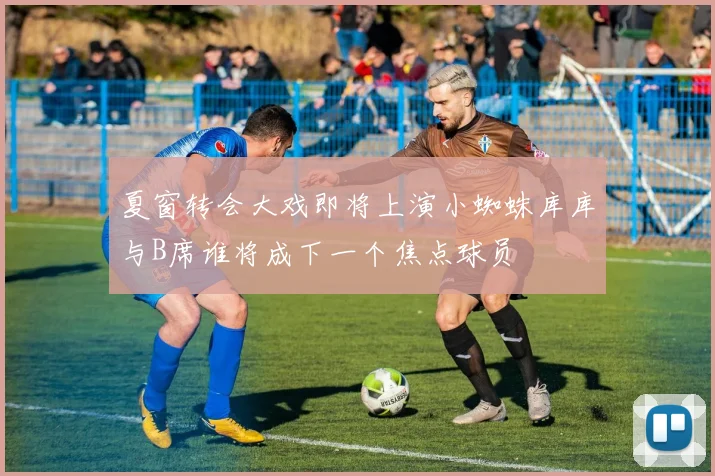 夏窗转会大戏即将上演小蜘蛛库库与B席谁将成下一个焦点球员
